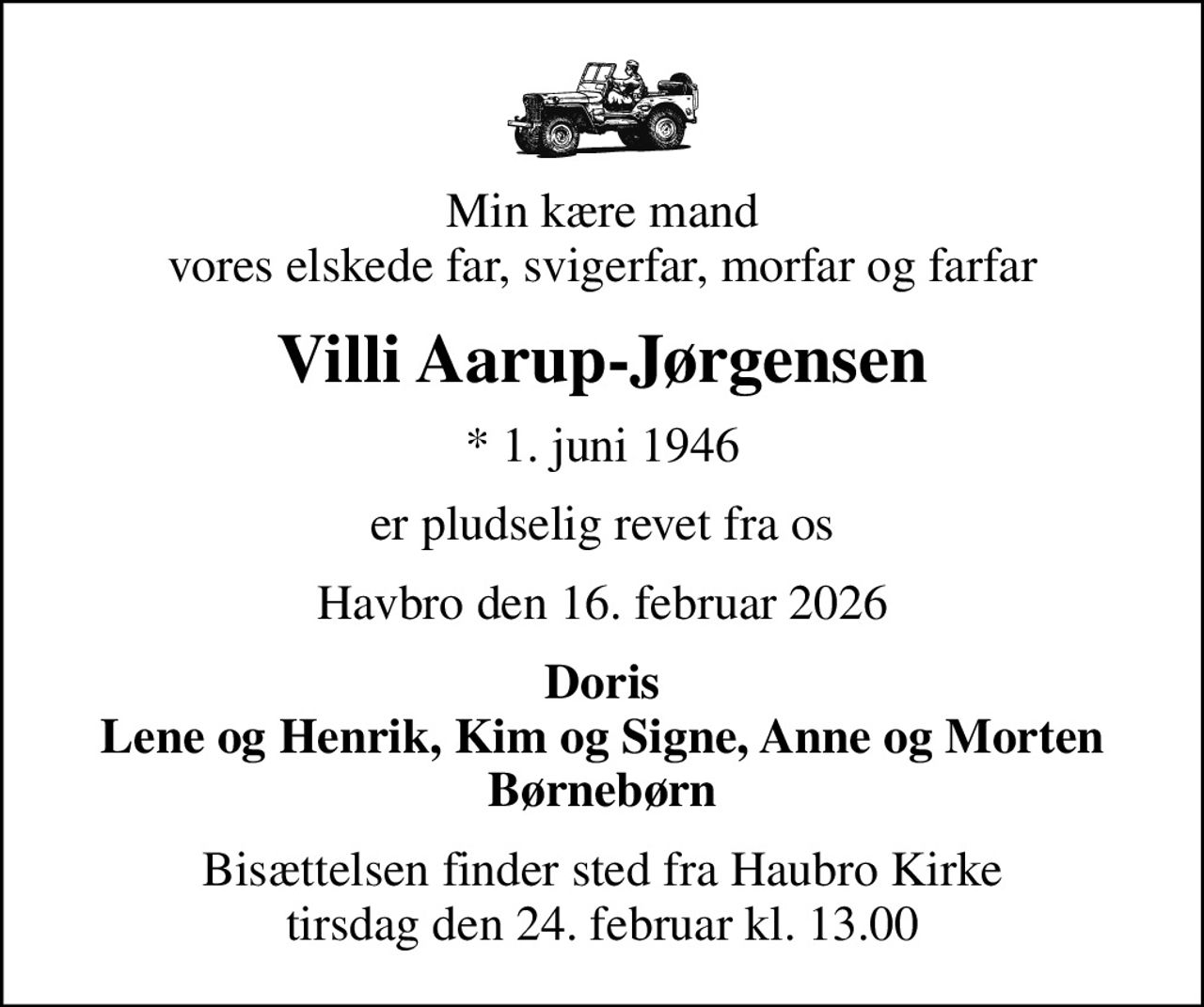 Min kære mand vores elskede far, svigerfar, morfar og farfar
Villi Aarup-Jørgensen
* 1. juni 1946
er pludselig revet fra os
Havbro den 16. februar 2026
Doris Lene og Henrik, Kim og Signe, Anne og Morten Børnebørn
Bisættelsen finder sted fra Haubro Kirke  tirsdag den 24. februar kl. 13.00