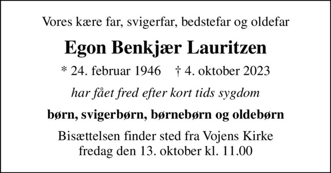 Vores kære far, svigerfar, bedstefar og oldefar
Egon Benkjær Lauritzen
* 24. februar 1946    ✝ 4. oktober 2023
har fået fred efter kort tids sygdom
børn, svigerbørn, børnebørn og oldebørn
Bisættelsen finder sted fra Vojens Kirke  fredag den 13. oktober kl. 11.00