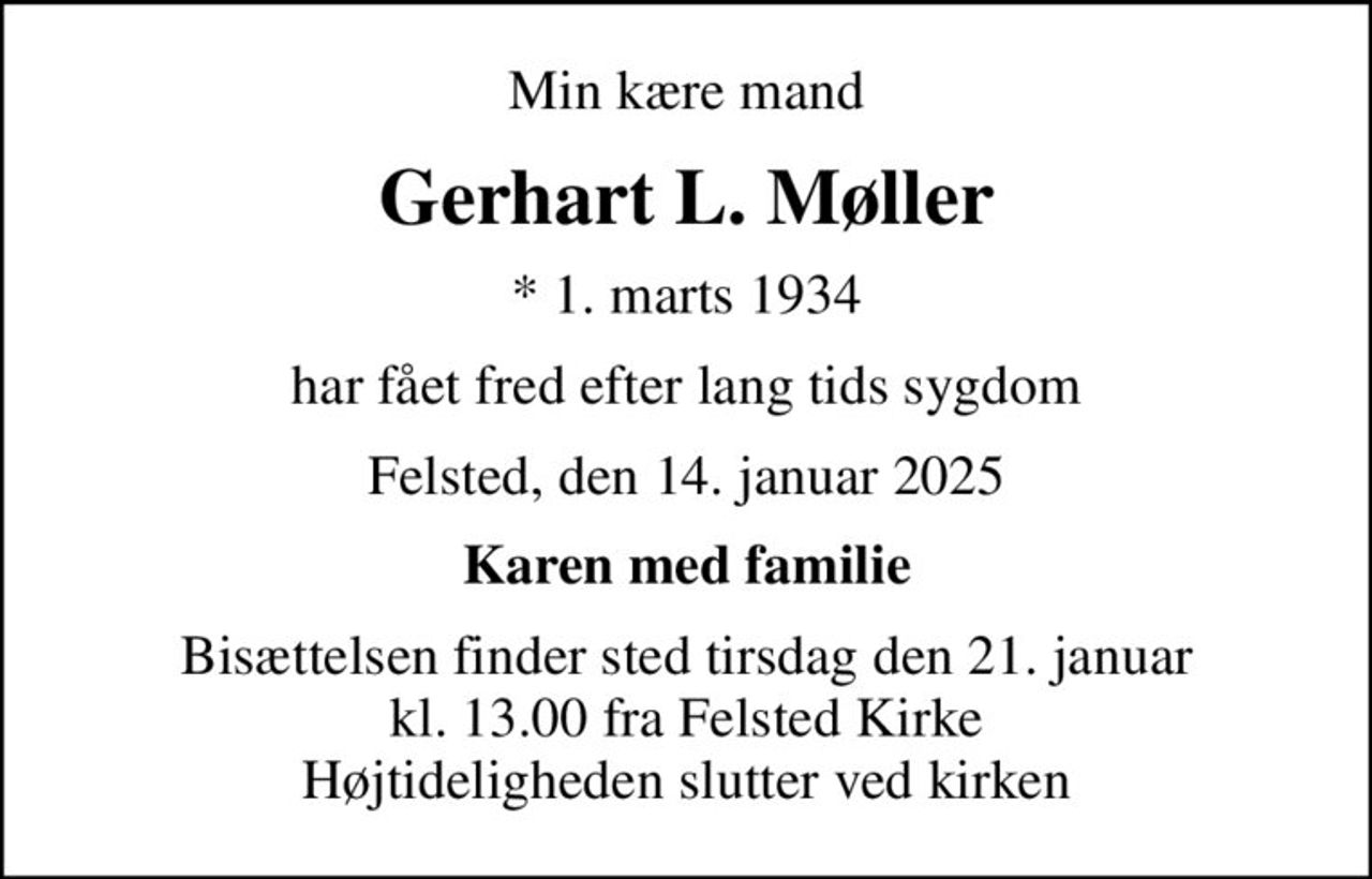 Min kære mand
Gerhart L. Møller
* 1. marts 1934
har fået fred efter lang tids sygdom
Felsted, den 14. januar 2025
Karen med familie
Bisættelsen finder sted tirsdag den 21. januar kl. 13.00 fra Felsted Kirke Højtideligheden slutter ved kirken