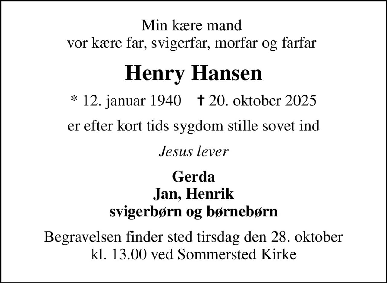 Min kære mand  vor kære far, svigerfar, morfar og farfar 
Henry Hansen
* 12. januar 1940    ✝ 20. oktober 2025
er efter kort tids sygdom stille sovet ind
Jesus lever
Gerda Jan, Henrik svigerbørn og børnebørn
Begravelsen finder sted tirsdag den 28. oktober kl. 13.00 ved Sommersted Kirke