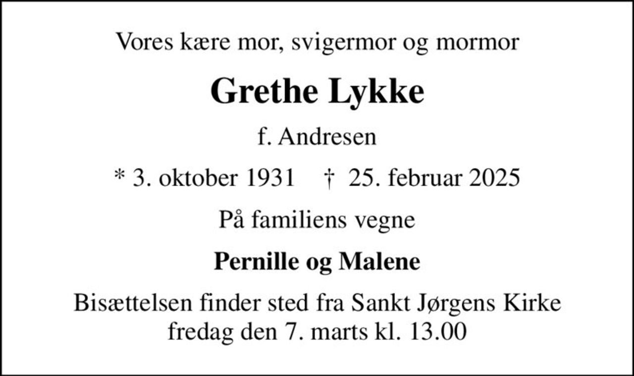 Vores kære mor, svigermor og mormor
Grethe Lykke
f. Andresen
* 3. oktober 1931    ✝ 25. februar 2025
På familiens vegne
Pernille og Malene
Bisættelsen finder sted fra Sankt Jørgens Kirke  fredag den 7. marts kl. 13.00
