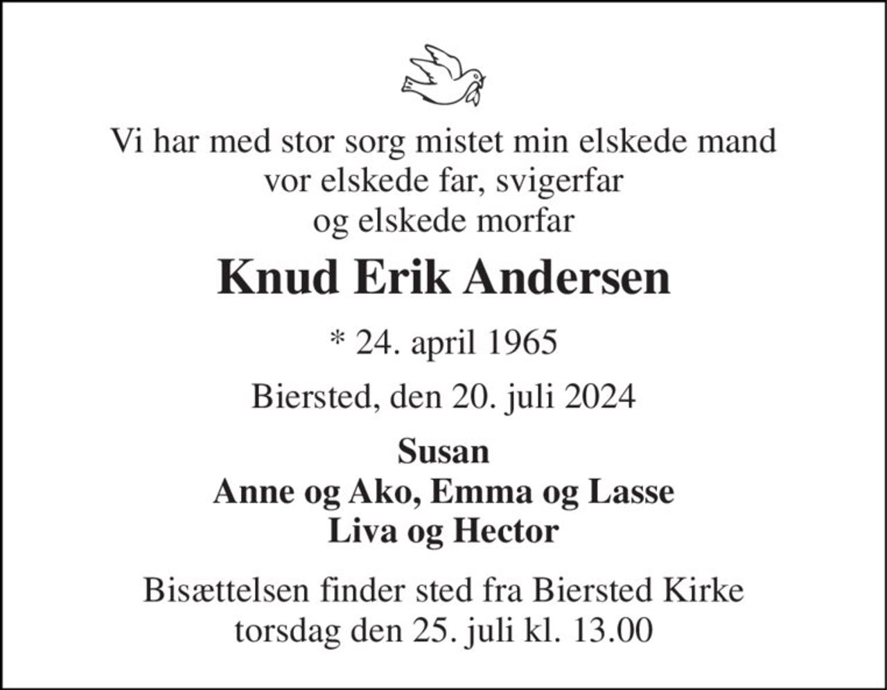 Vi har med stor sorg mistet min elskede mand vor elskede far, svigerfar og elskede morfar 
Knud Erik Andersen 
*​ 24. april 1965 
Biersted, den 20. juli 2024 
Susan Anne og Ako, Emma og Lasse Liva og Hector 
Bisættelsen​ finder sted fra Biersted Kirke​ torsdag den 25. juli​ kl. 13.00