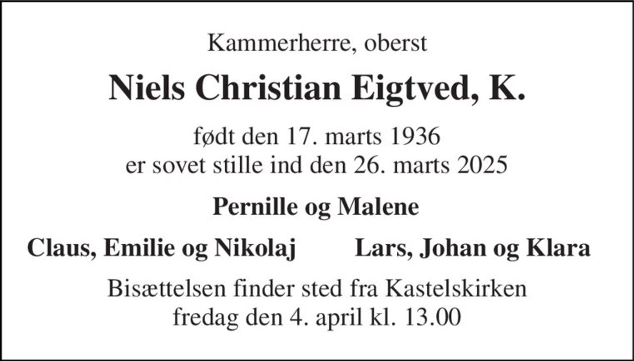 Kammerherre, oberst 
Niels Christian Eigtved, K. 
født den 17. marts 1936 er sovet stille ind den 26. marts 2025 
Pernille og Malene 
Claus, Emilie og Nikolaj 
Lars, Johan og Klara 
Bisættelsen​ finder sted fra Kastelskirken​ fredag den 4. april​ kl. 13.00