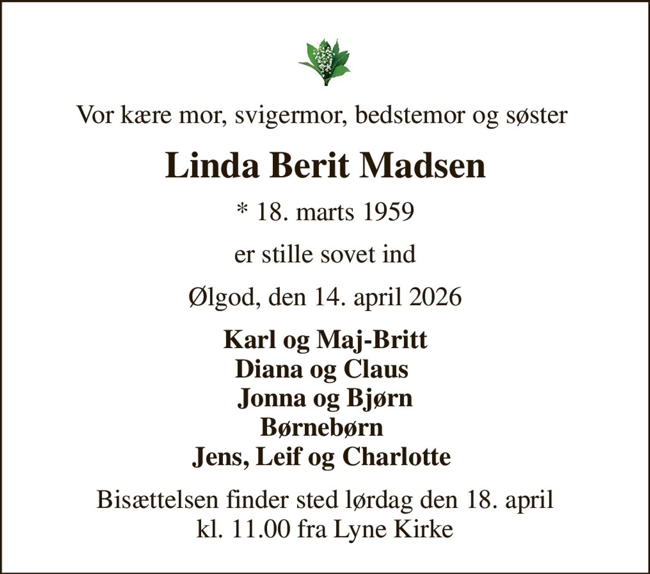 Vor kære mor, svigermor, bedstemor og søster 
Linda Berit Madsen
* 18. marts 1959
er stille sovet ind
Ølgod, den 14. april 2026
Karl og Maj-Britt Diana og Claus  Jonna og Bjørn Børnebørn  Jens, Leif og Charlotte 
Bisættelsen finder sted lørdag den 18. april kl. 11.00 fra Lyne Kirke
