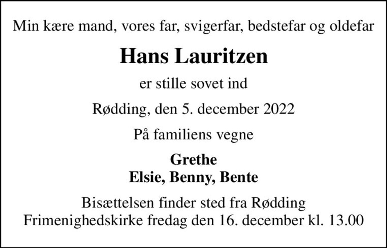 Min kære mand, vores far, svigerfar, bedstefar og oldefar
Hans Lauritzen
er stille sovet ind
Rødding, den 5. december 2022
På familiens vegne
Grethe Elsie, Benny, Bente
Bisættelsen finder sted fra Rødding Frimenighedskirke  fredag den 16. december kl. 13.00