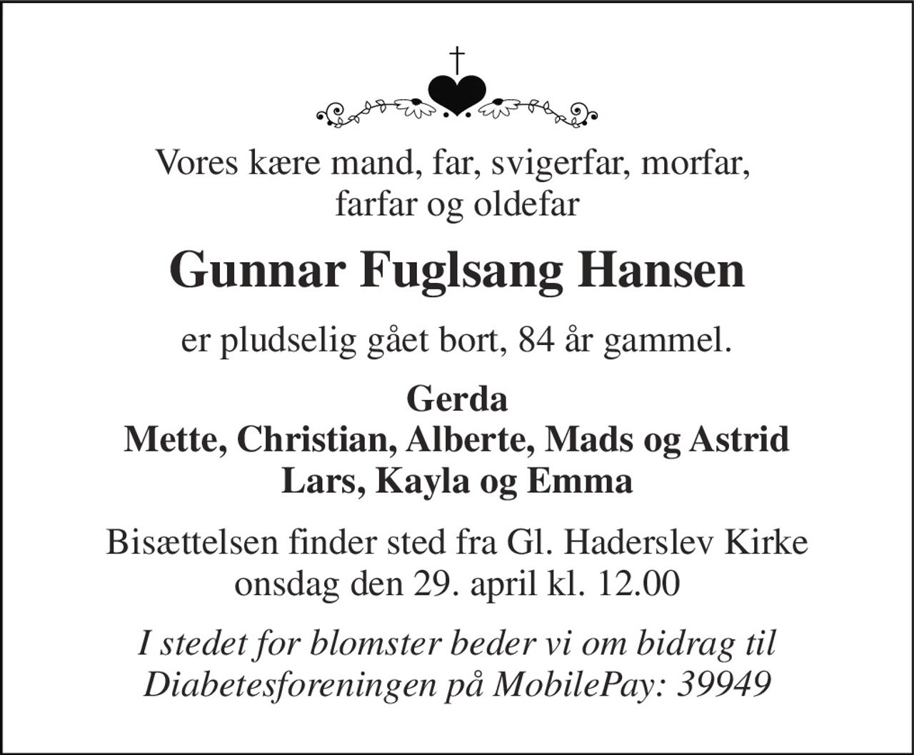 Vores kære mand, far, svigerfar, morfar,  farfar og oldefar 
Gunnar Fuglsang Hansen 
er pludselig gået bort, 84 år gammel. 
Gerda Mette, Christian, Alberte, Mads og Astrid Lars, Kayla og Emma 
Bisættelsen​ finder sted fra Gl. Haderslev Kirke onsdag den 29. april​ kl. 12.00 
I stedet for blomster beder vi om bidrag til Diabetesforeningen på MobilePay: 39949