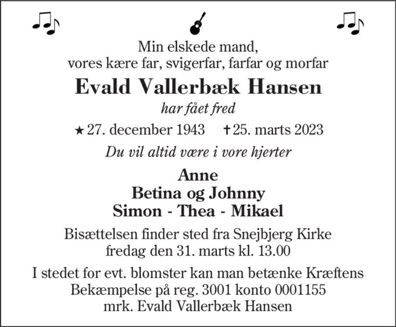 Min elskede mand, vores kære far, svigerfar, farfar og morfar
Evald Vallerbæk Hansen
har fået fred
* 27. december 1943    ✝ 25. marts 2023
Du vil altid være i vore hjerter
Anne Betina og Johnny Simon - Thea - Mikael
Bisættelsen finder sted fra Snejbjerg Kirke  fredag den 31. marts kl. 13.00 
I stedet for evt. blomster kan man betænke
					Kræftens Bekæmpelse reg.3001konto0001155mrk. Evald Vallerbæk
					Hansen