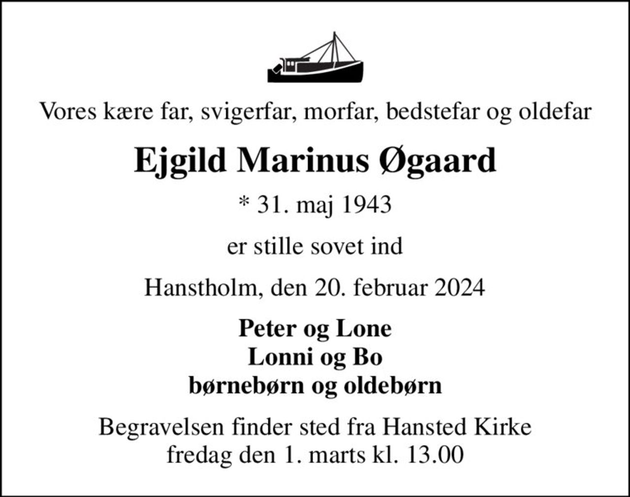 Vores kære far, svigerfar, morfar, bedstefar og oldefar
Ejgild Marinus Øgaard
* 31. maj 1943
er stille sovet ind
Hanstholm, den 20. februar 2024
Peter og Lone Lonni og Bo børnebørn og oldebørn
Begravelsen finder sted fra Hansted Kirke  fredag den 1. marts kl. 13.00