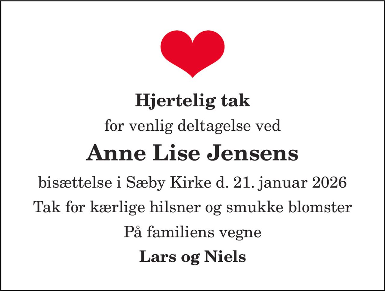Hjertelig tak 
for venlig deltagelse ved 
Anne Lise Jensens 
bisættelse i Sæby Kirke d. 21. januar 2026 
Tak for kærlige hilsner og smukke blomster 
På familiens vegne 
Lars og Niels
