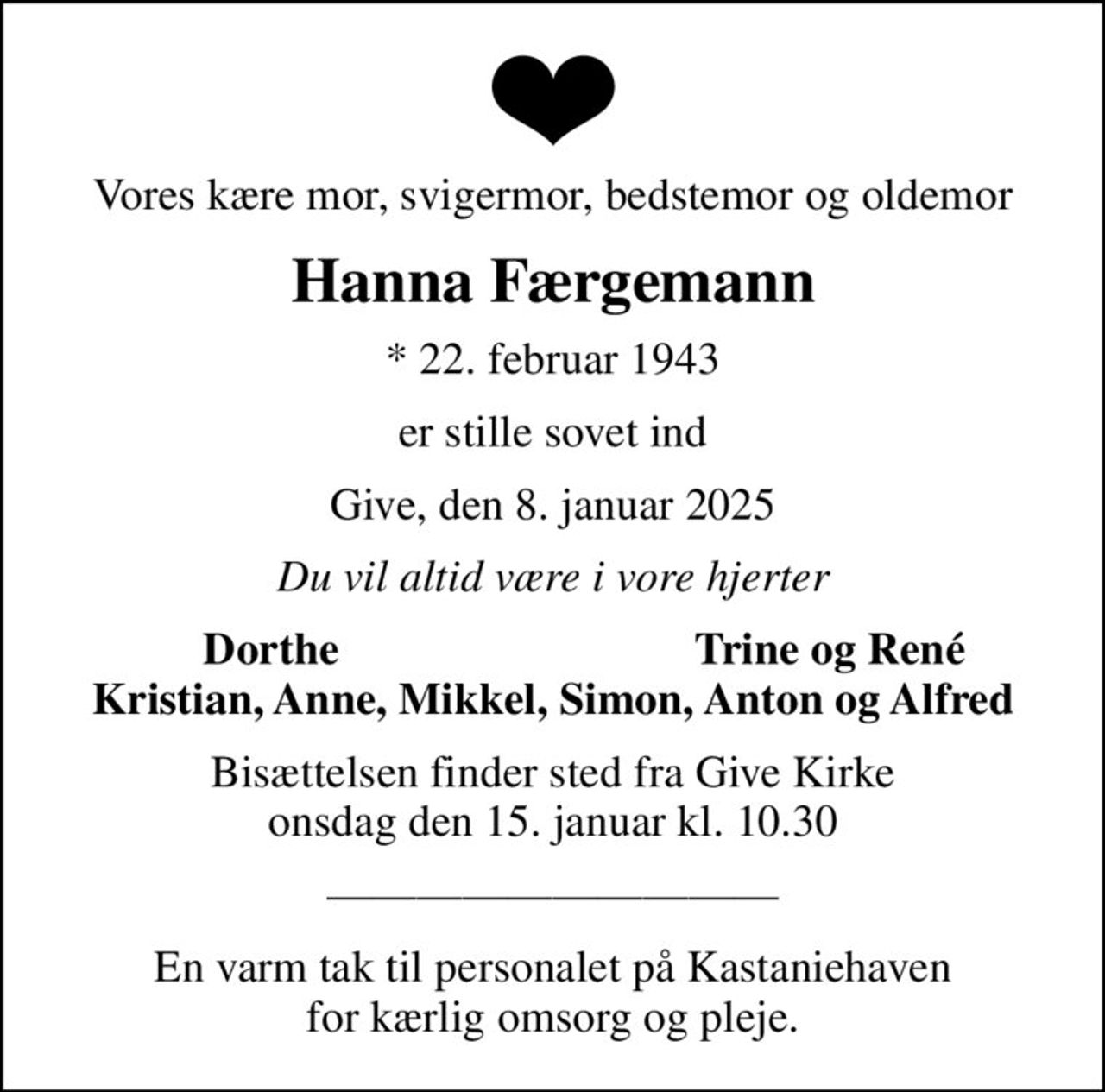Vores kære mor, svigermor, bedstemor og oldemor
Hanna Færgemann
* 22. februar 1943
er stille sovet ind
Give, den 8. januar 2025
Du vil altid være i vore hjerter
Dorthe 
Trine og René
Bisættelsen finder sted fra Give Kirke  onsdag den 15. januar kl. 10.30 
En varm tak til personalet på Kastaniehaven for kærlig omsorg og pleje.