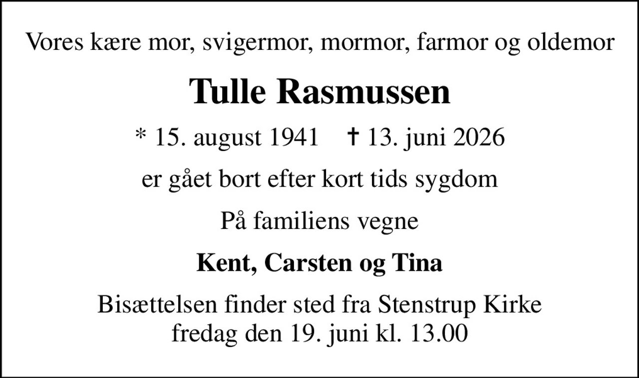 Vores kære mor, svigermor, mormor, farmor og oldemor
Tulle Rasmussen
* 15. august 1941    ✝ 13. juni 2026
er gået bort efter kort tids sygdom
På familiens vegne
Kent, Carsten og Tina
Bisættelsen finder sted fra Stenstrup Kirke  fredag den 19. juni kl. 13.00