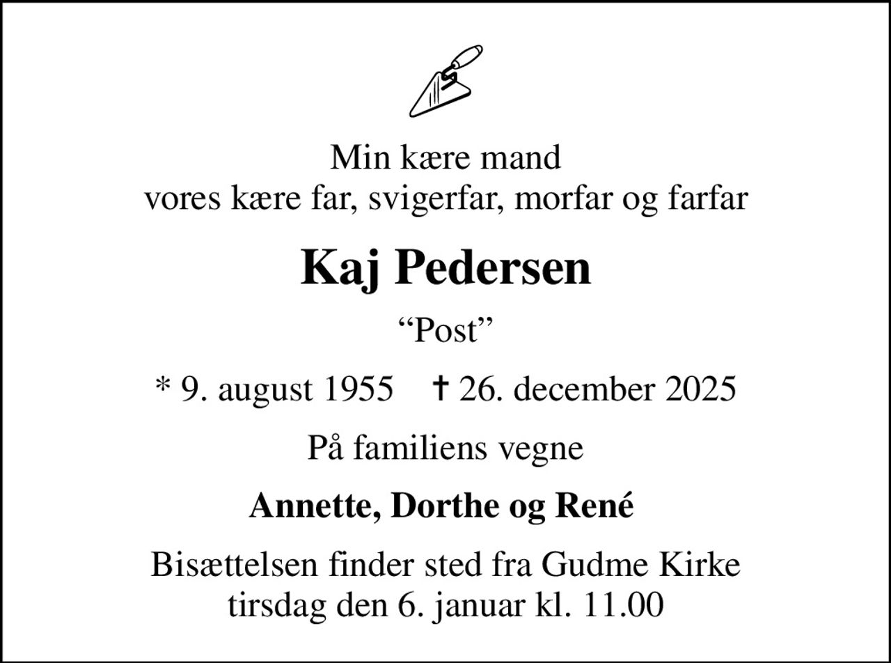 Min kære mand vores kære far, svigerfar, morfar og farfar
Kaj Pedersen
Post
* 9. august 1955    ✝ 26. december 2025
På familiens vegne
Annette, Dorthe og René 
Bisættelsen finder sted fra Gudme Kirke  tirsdag den 6. januar kl. 11.00