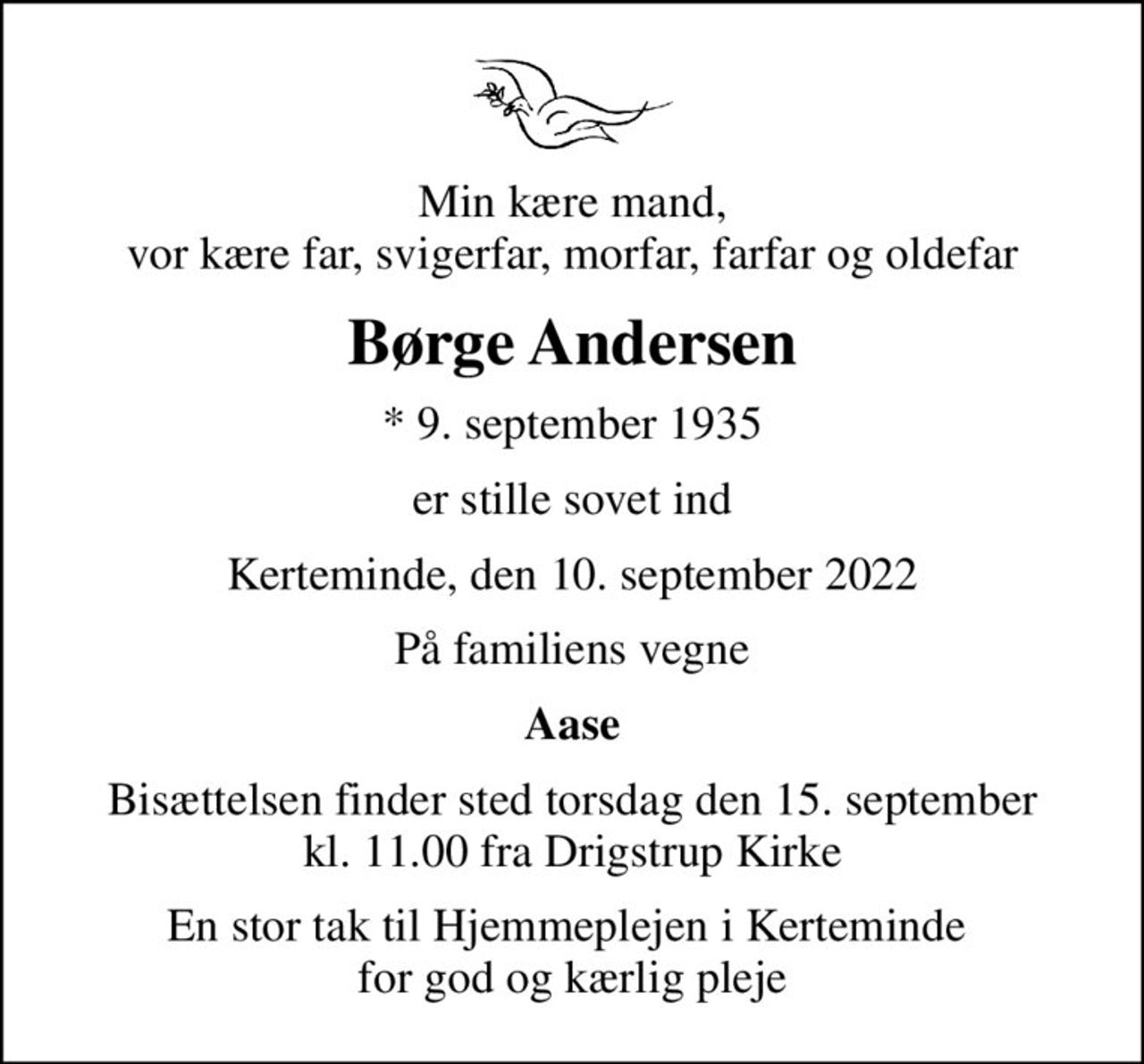 Min kære mand, vor kære far, svigerfar, morfar, farfar og oldefar
Børge Andersen
* 9. september 1935
er stille sovet ind
Kerteminde, den 10. september 2022
På familiens vegne
Aase
Bisættelsen finder sted torsdag den 15. september kl. 11.00 fra Drigstrup Kirke
En stor tak til Hjemmeplejen i Kerteminde  for god og kærlig pleje