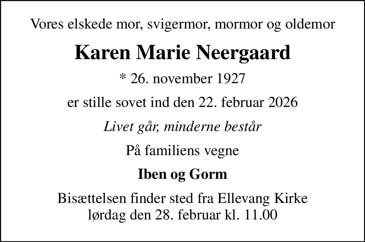 Vores elskede mor, svigermor, mormor og oldemor
Karen Marie Neergaard
* 26. november 1927
er stille sovet ind den 22. februar 2026
Livet går, minderne består
På familiens vegne
Iben og Gorm
Bisættelsen finder sted fra Ellevang Kirke  lørdag den 28. februar kl. 11.00
