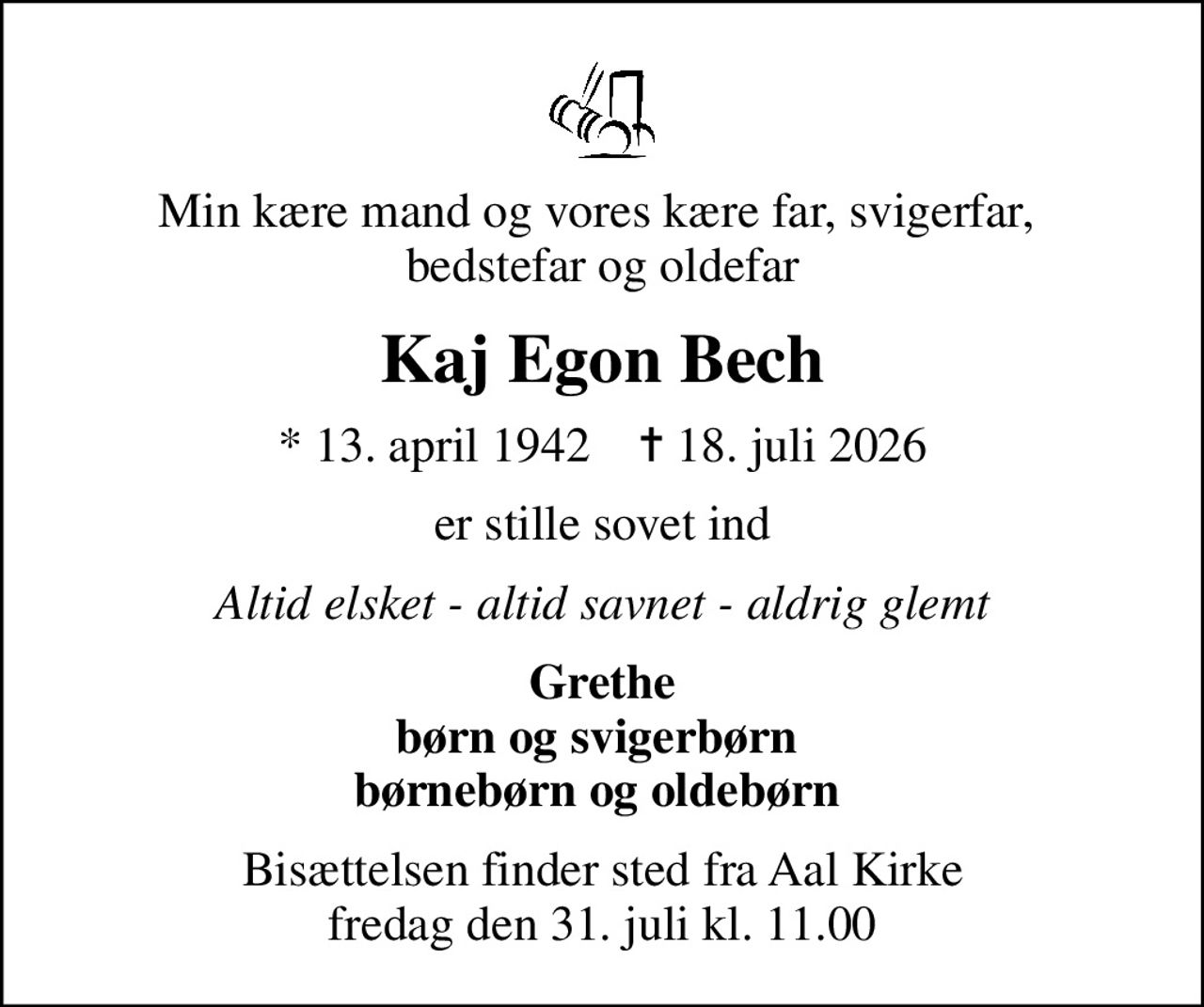 Min kære mand og vores kære far, svigerfar,  bedstefar og oldefar
Kaj Egon Bech
* 13. april 1942    ✝ 18. juli 2026
er stille sovet ind
Altid elsket - altid savnet - aldrig glemt
Grethe børn og svigerbørn  børnebørn og oldebørn 
Bisættelsen finder sted fra Aal Kirke  fredag den 31. juli kl. 11.00