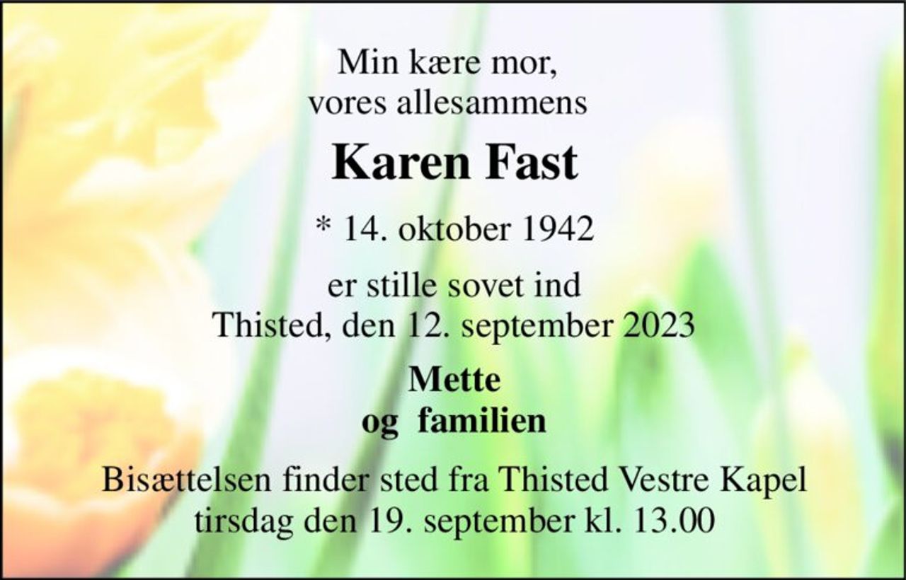 Min kære mor, vores allesammens 
Karen Fast​ 
*​ 14. oktober 1942 
er stille sovet ind Thisted, den 12. september 2023 
Mette og  familien 
Bisættelsen​ finder sted fra Thisted Vestre Kapel​ tirsdag den 19. september​ kl. 13.00
