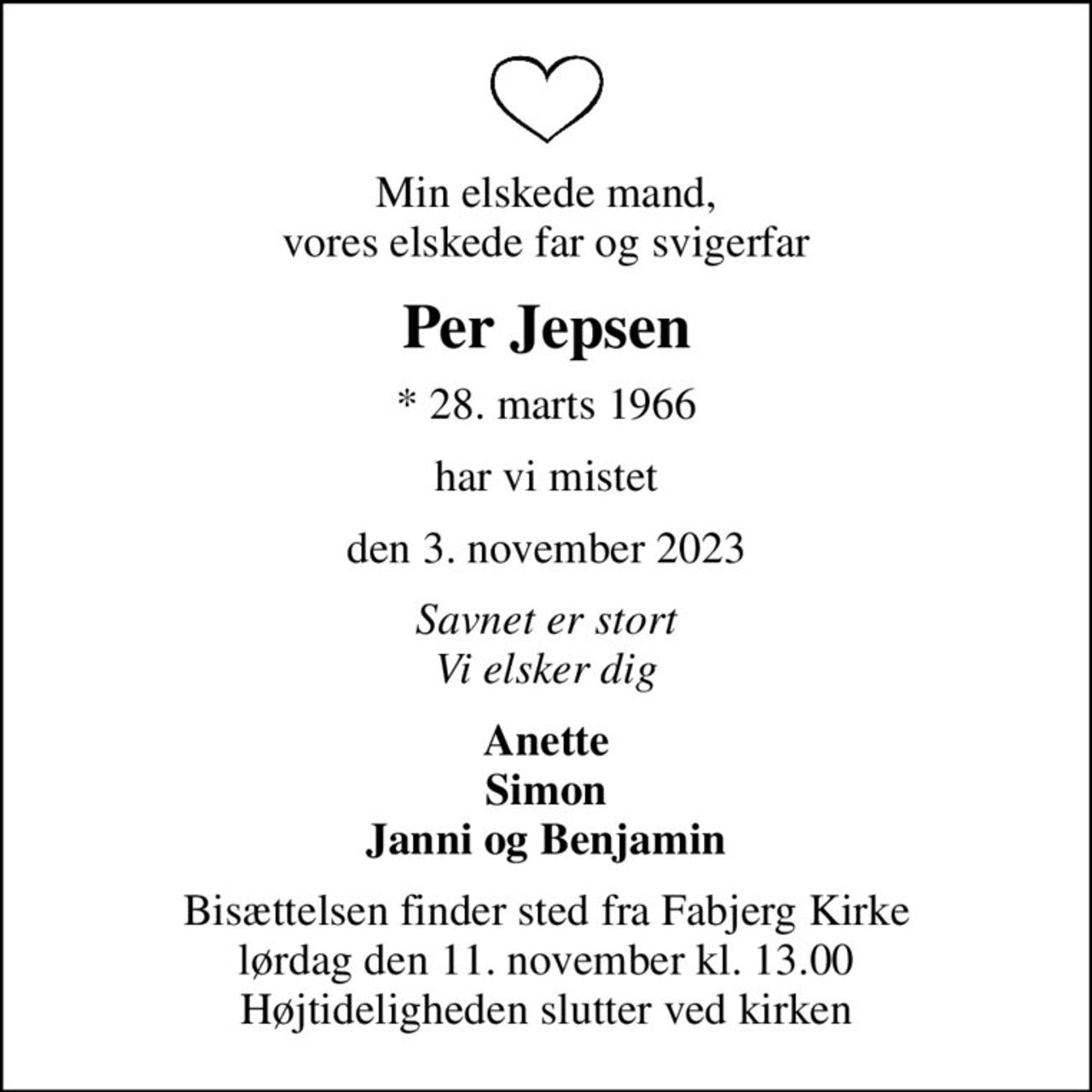 Min elskede mand, vores elskede far og svigerfar
Per Jepsen
* 28. marts 1966
har vi mistet
den 3. november 2023
Savnet er stort Vi elsker dig
Anette Simon Janni og Benjamin
Bisættelsen finder sted fra Fabjerg Kirke  lørdag den 11. november kl. 13.00  Højtideligheden slutter ved kirken