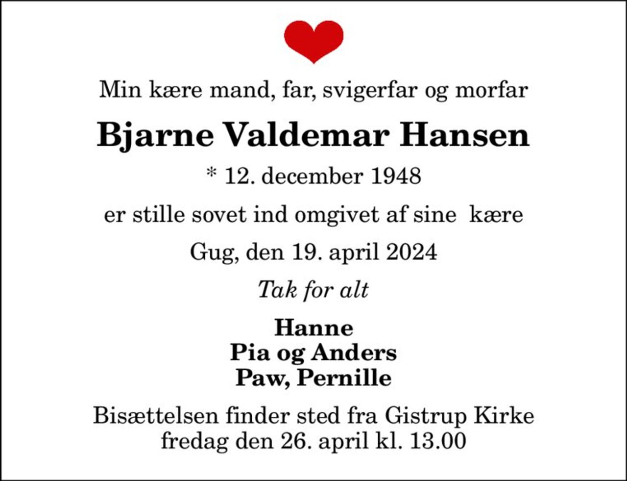 Min kære mand, far, svigerfar og morfar
Bjarne Valdemar Hansen
* 12. december 1948
er stille sovet ind omgivet af sine  kære
Gug, den 19. april 2024
Tak for alt
Hanne Pia og Anders Paw, Pernille
Bisættelsen finder sted fra Gistrup Kirke  fredag den 26. april kl. 13.00