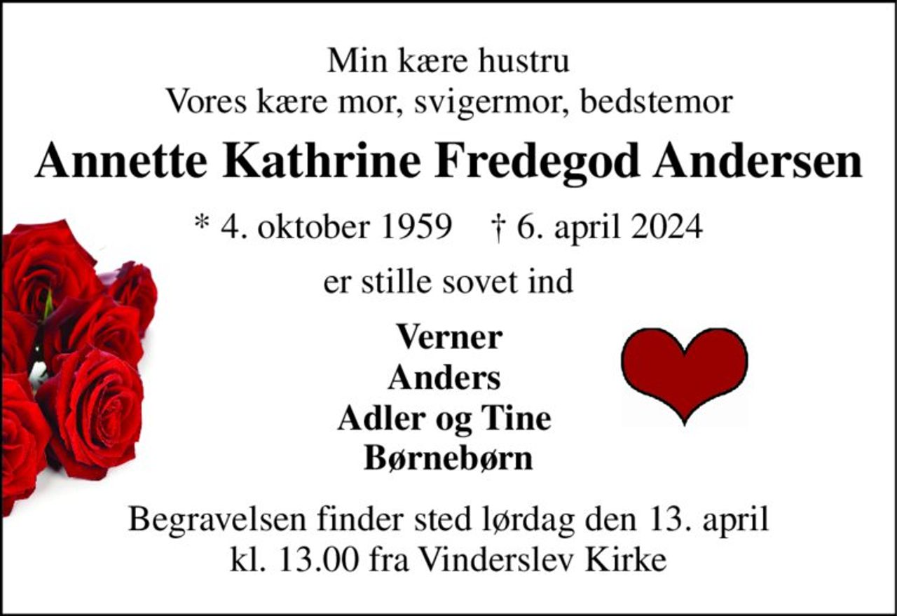 Min kære hustru Vores kære mor, svigermor, bedstemor 
Annette Kathrine Fredegod Andersen 
*​ 4. oktober 1959​    †​ 5. april 2024 
er stille sovet ind 
Verner Anders  Adler og Tine  Børnebørn 
Begravelsen​ finder sted lørdag den 13. april​ kl. 13.00 fra Vinderslev Kirke