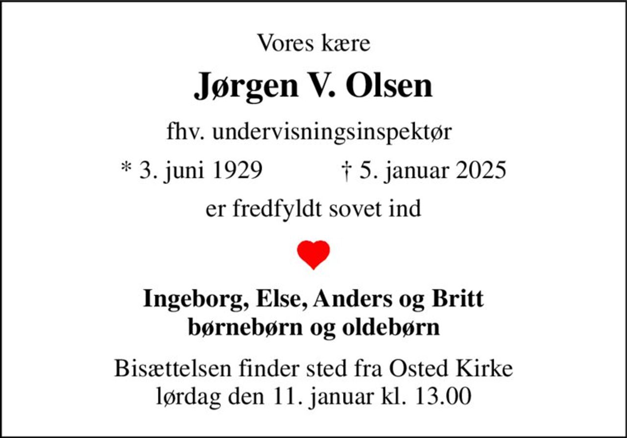 Vores kære 
Jørgen V. Olsen 
fhv. undervisningsinspektør 
* 3. juni 1929            ✝ 5. januar 2025 
er fredfyldt sovet ind 
Ingeborg, Else, Anders og Britt børnebørn og oldebørn 
Bisættelsen​ finder sted fra Osted Kirke​ lørdag den 11. januar​ kl. 13.00