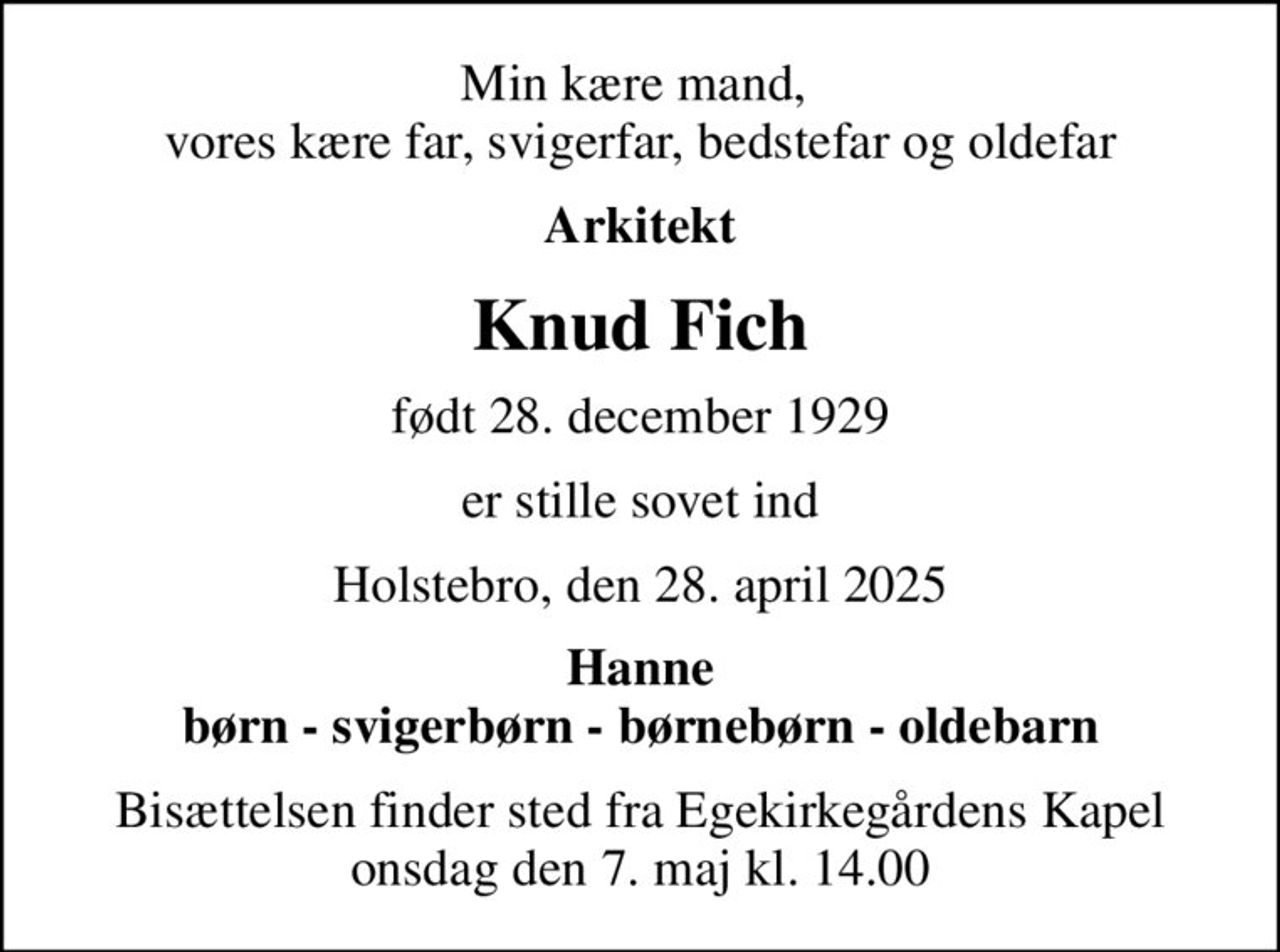 Min kære mand,  vores kære far, svigerfar, bedstefar og oldefar
Arkitekt
Knud Fich
født 28. december 1929
er stille sovet ind
Holstebro, den 28. april 2025
Hanne børn - svigerbørn - børnebørn - oldebarn
Bisættelsen finder sted fra Egekirkegårdens Kapel  onsdag den 7. maj kl. 14.00