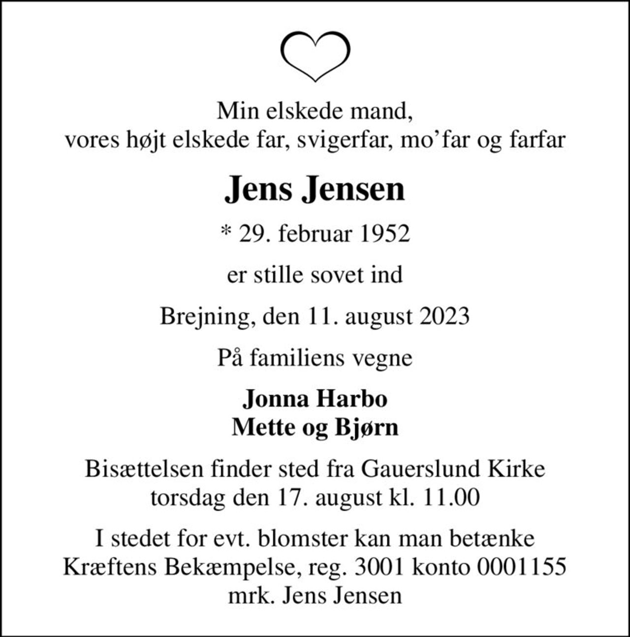 Min elskede mand, vores højt elskede far, svigerfar, mofar og farfar
Jens Jensen
* 29. februar 1952
er stille sovet ind
Brejning, den 11. august 2023
På familiens vegne
Jonna Harbo Mette og Bjørn
Bisættelsen finder sted fra Gauerslund Kirke  torsdag den 17. august kl. 11.00 
I stedet for evt. blomster kan man betænke
					Kræftens Bekæmpelse reg.3001konto0001155mrk. Jens
					Jensen