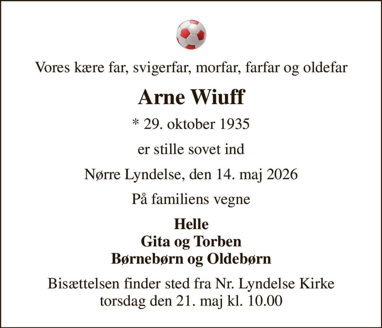 Vores kære far, svigerfar, morfar, farfar og oldefar
Arne Wiuff
* 29. oktober 1935
er stille sovet ind
Nørre Lyndelse, den 14. maj 2026
På familiens vegne
Helle Gita og Torben Børnebørn og Oldebørn
Bisættelsen finder sted fra Nr. Lyndelse Kirke  torsdag den 21. maj kl. 10.00