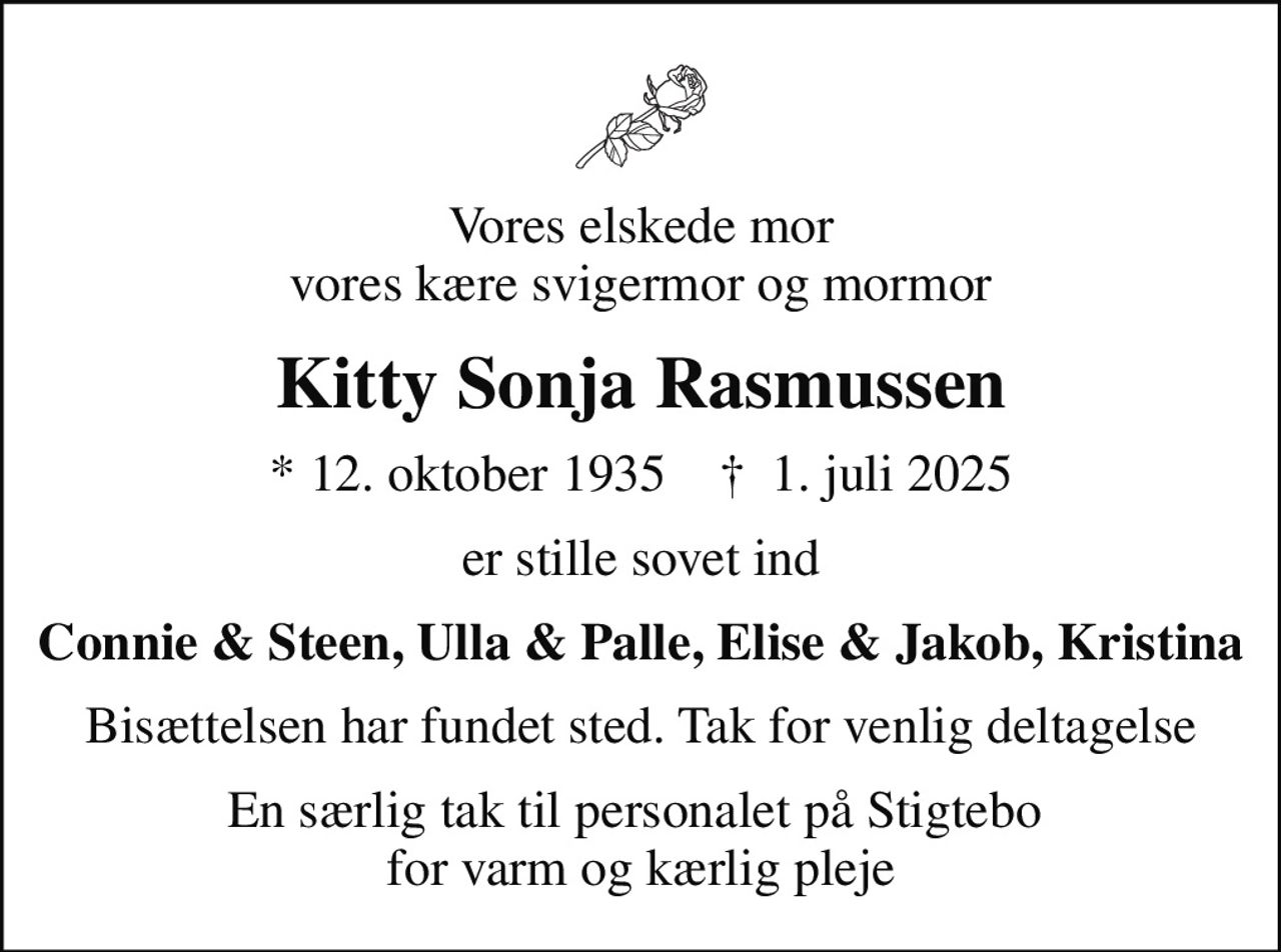 Vores elskede mor vores kære svigermor og mormor
Kitty Sonja Rasmussen
* 12. oktober 1935    ✝ 1. juli 2025
er stille sovet ind
Connie & Steen, Ulla & Palle, Elise & Jakob, Kristina
Bisættelsen har fundet sted. Tak for venlig deltagelse
En særlig tak til personalet på Stigtebo  for varm og kærlig pleje