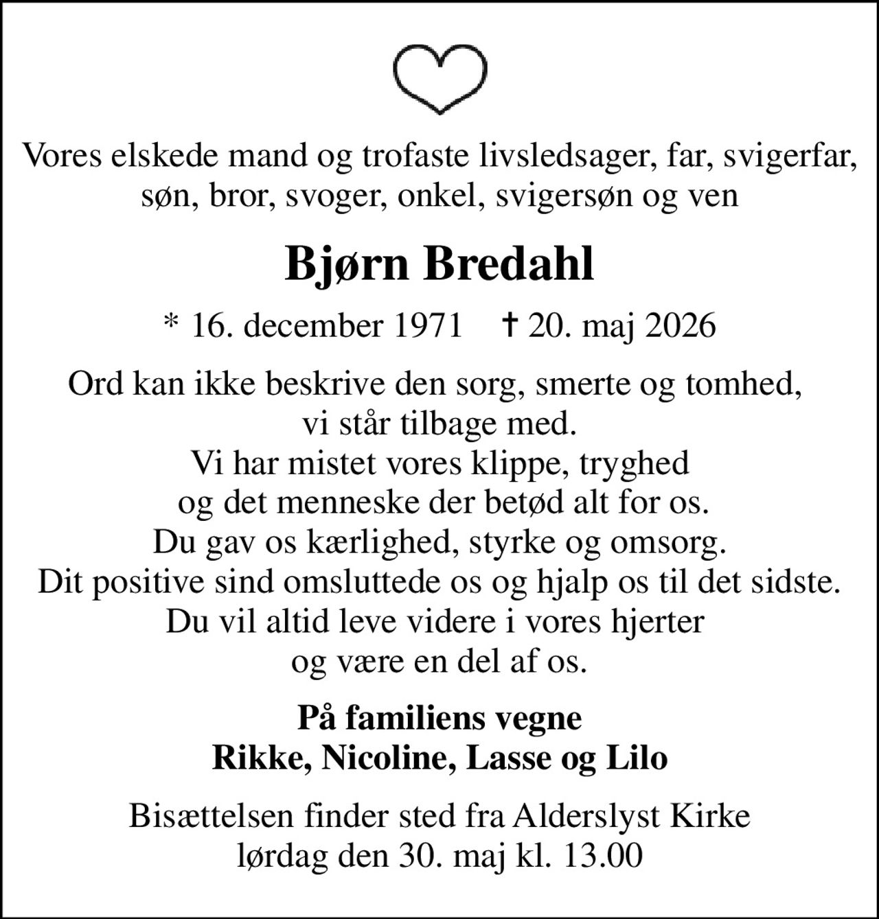 Vores elskede mand og trofaste livsledsager, far, svigerfar, søn, bror, svoger, onkel, svigersøn og ven
Bjørn Bredahl
* 16. december 1971    ✝ 20. maj 2026
Ord kan ikke beskrive den sorg, smerte og tomhed,  vi står tilbage med. Vi har mistet vores klippe, tryghed  og det menneske der betød alt for os. Du gav os kærlighed, styrke og omsorg. Dit positive sind omsluttede os og hjalp os til det sidste. Du vil altid leve videre i vores hjerter  og være en del af os.
På familiens vegne Rikke, Nicoline, Lasse og Lilo
Bisættelsen finder sted fra Alderslyst Kirke  lørdag den 30. maj kl. 13.00

Bjørn Bredahl
16 December 1971 – 20 May 2026

Words cannot describe the grief, pain,
and emptiness we are left with.

We have lost our rock, our safety,
and the person who meant everything to us.

You gave us love, strength, and care.
Your positive spirit surrounded us
and helped us until the very end.

You will always live on in our hearts
and remain a part of us.

On behalf of the family
Rikke, Nicoline, Lasse and Lilo

The funeral service will take place at Alderslyst Church
on Saturday, 30th of May at 1:00 PM