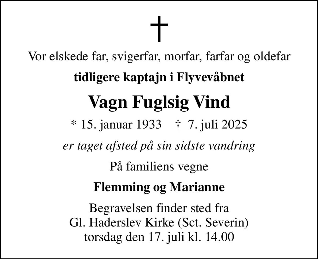 Vor elskede far, svigerfar, morfar, farfar og oldefar
tidligere kaptajn i Flyvevåbnet
Vagn Fuglsig Vind
* 15. januar 1933    ✝ 7. juli 2025
er taget afsted på sin sidste vandring
På familiens vegne
Flemming og Marianne
Begravelsen finder sted fra Gl. Haderslev Kirke (Sct. Severin) torsdag den 17. juli kl. 14.00