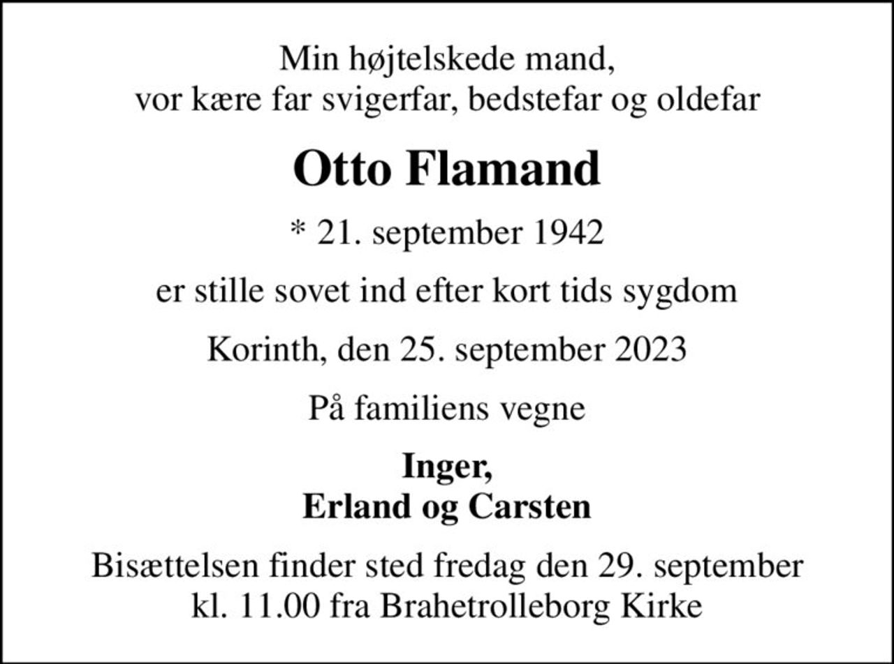 Min højtelskede mand, vor kære far svigerfar, bedstefar og oldefar
Otto Flamand
* 21. september 1942
er stille sovet ind efter kort tids sygdom
Korinth, den 25. september 2023
På familiens vegne
Inger, Erland og Carsten
Bisættelsen finder sted fredag den 29. september kl. 11.00 fra Brahetrolleborg Kirke