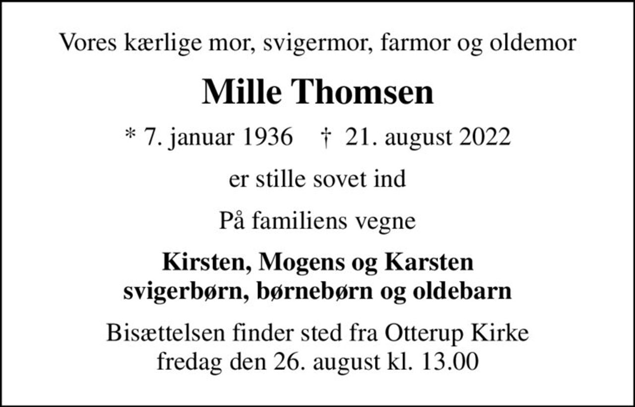 Vores kærlige mor, svigermor, farmor og oldemor
Mille Thomsen
* 7. januar 1936    ✝ 21. august 2022
er stille sovet ind
På familiens vegne
Kirsten, Mogens og Karsten svigerbørn, børnebørn og oldebarn
Bisættelsen finder sted fra Otterup Kirke  fredag den 26. august kl. 13.00