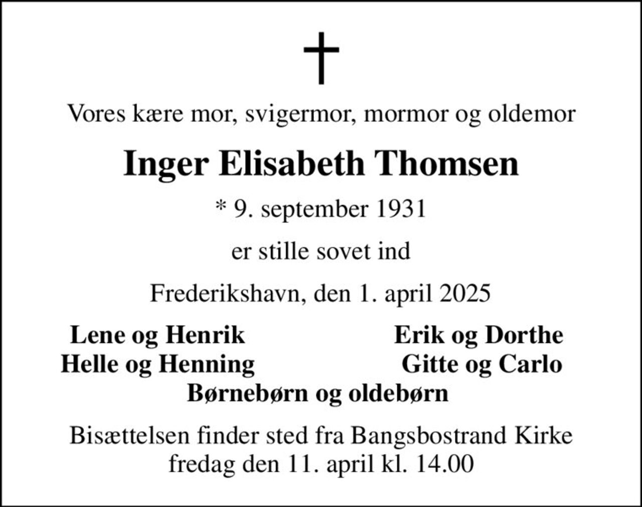 Vores kære mor, svigermor, mormor og oldemor
Inger Elisabeth Thomsen
* 9. september 1931
er stille sovet ind
Frederikshavn, den 1. april 2025
Lene og Henrik 
Erik og Dorthe 
Helle og Henning 
Gitte og Carlo
Bisættelsen finder sted fra Bangsbostrand Kirke  fredag den 11. april kl. 14.00