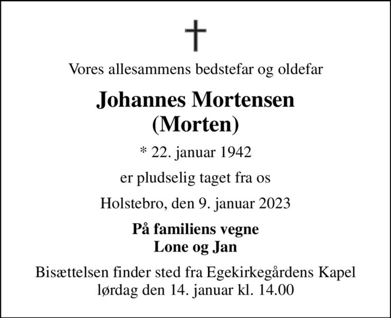 Vores allesammens bedstefar og oldefar
Johannes Mortensen (Morten)
* 22. januar 1942
er pludselig taget fra os
Holstebro, den 9. januar 2023
På familiens vegne Lone og Jan
Bisættelsen finder sted fra Egekirkegårdens Kapel  lørdag den 14. januar kl. 14.00