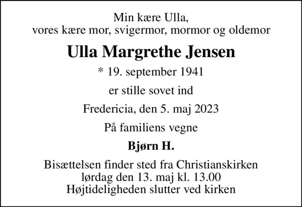 Min kære Ulla, vores kære mor, svigermor, mormor og oldemor
Ulla Margrethe Jensen
* 19. september 1941
er stille sovet ind
Fredericia, den 5. maj 2023
På familiens vegne
Bjørn H.
Bisættelsen finder sted fra Christianskirken  lørdag den 13. maj kl. 13.00  Højtideligheden slutter ved kirken