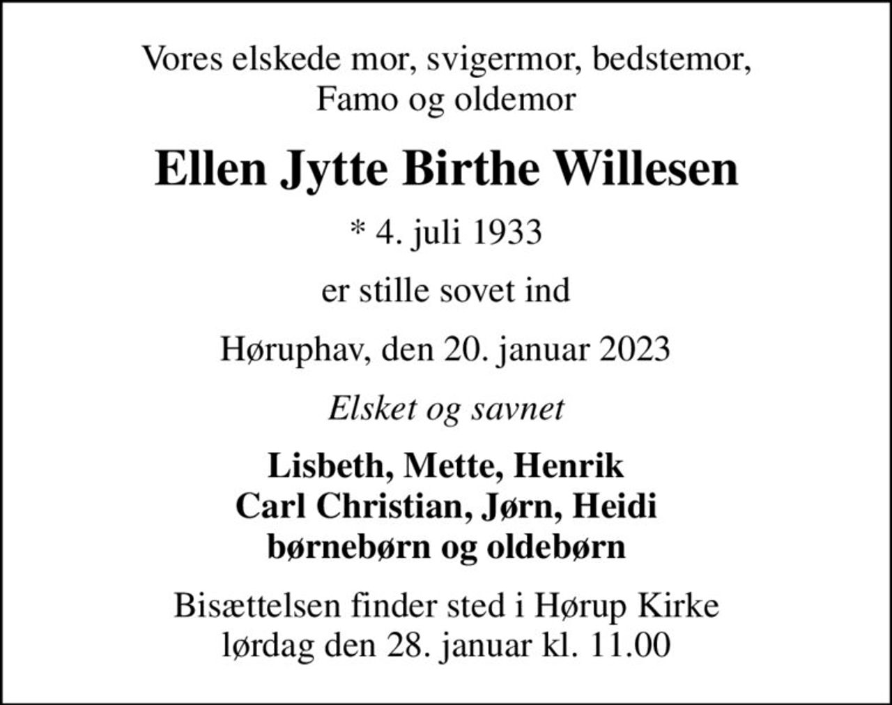 Vores elskede mor, svigermor, bedstemor, Famo og oldemor
Ellen Jytte Birthe Willesen
* 4. juli 1933
er stille sovet ind
Høruphav, den 20. januar 2023
Elsket og savnet
Lisbeth, Mette, Henrik Carl Christian, Jørn, Heidi børnebørn og oldebørn
Bisættelsen finder sted i Hørup Kirke  lørdag den 28. januar kl. 11.00