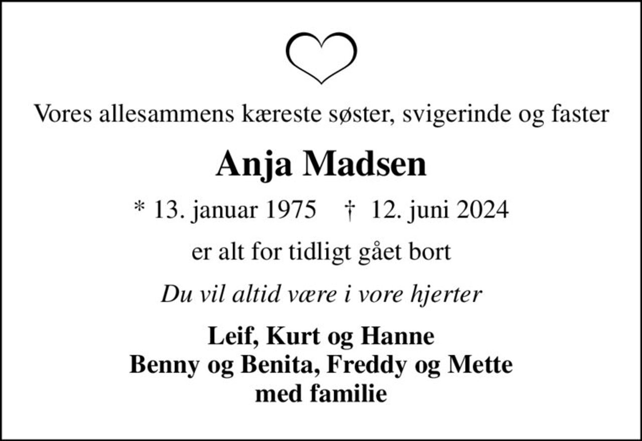 Vores allesammens kæreste søster, svigerinde og faster
Anja Madsen
* 13. januar 1975    ✝ 12. juni 2024
er alt for tidligt gået bort
Du vil altid være i vore hjerter
Leif, Kurt og Hanne Benny og Benita, Freddy og Mette med familie