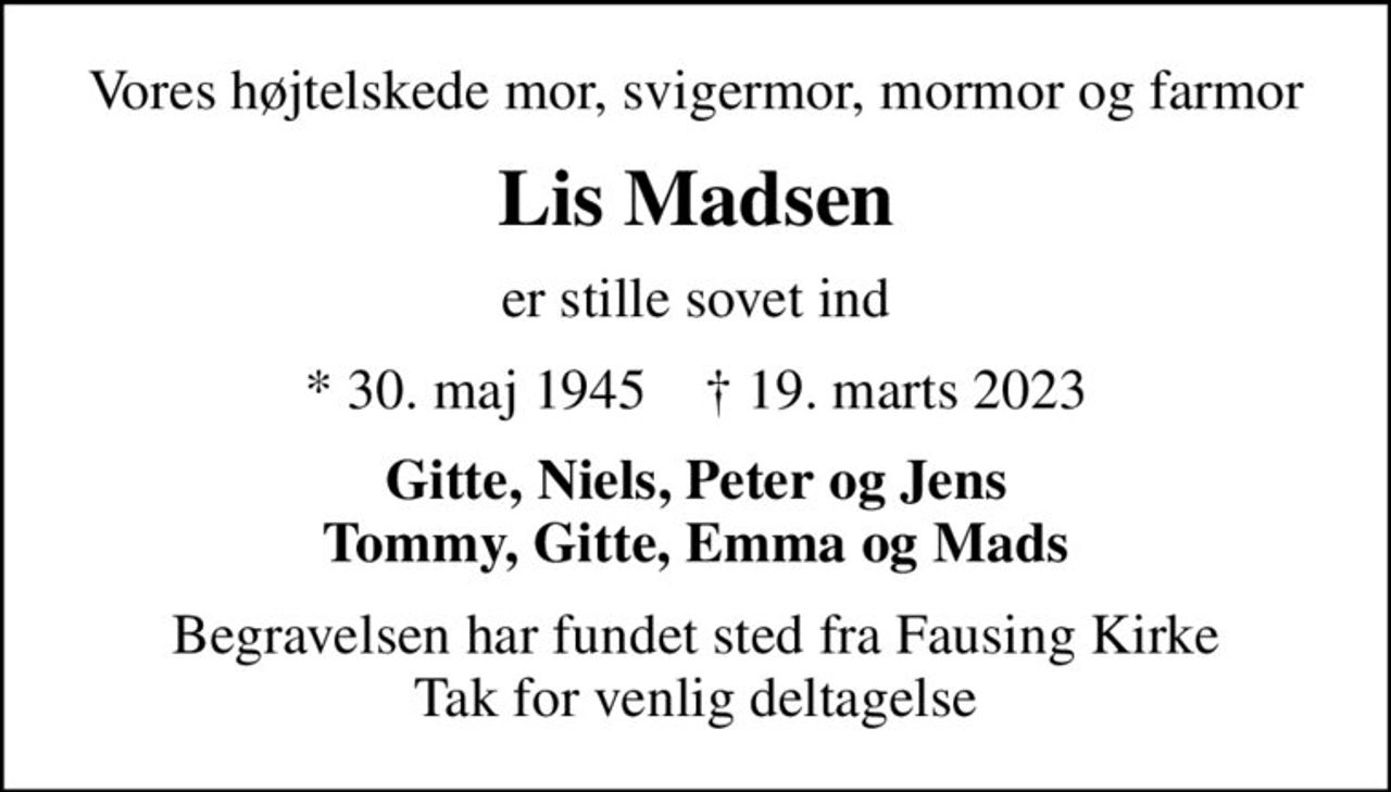 Vores højtelskede mor, svigermor, mormor og farmor
Lis Madsen
er stille sovet ind
* 30. maj 1945    ✝ 19. marts 2023
Gitte, Niels, Peter og Jens Tommy, Gitte, Emma og Mads
Begravelsen har fundet sted fra Fausing Kirke Tak for venlig deltagelse