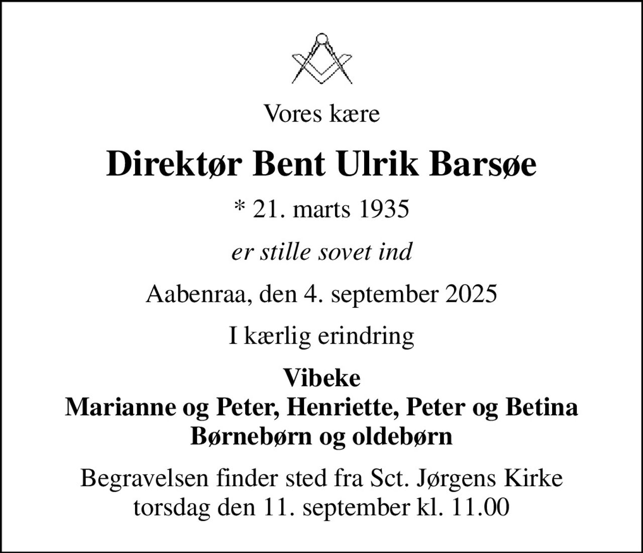 Vores kære
Direktør Bent Ulrik Barsøe
* 21. marts 1935
er stille sovet ind
Aabenraa, den 4. september 2025
I kærlig erindring
Vibeke Marianne og Peter, Henriette, Peter og Betina Børnebørn og oldebørn
Begravelsen finder sted fra Sct. Jørgens Kirke  torsdag den 11. september kl. 11.00