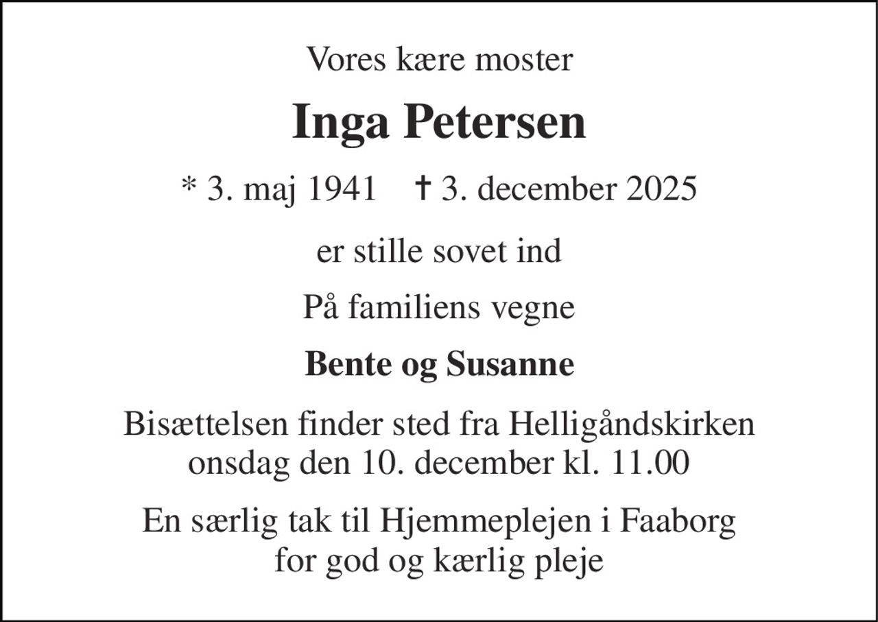 Vores kære moster 
Inga Petersen 
* 3. maj 1941    ✝ 3. december 2025 
er stille sovet ind 
På familiens vegne 
Bente og Susanne 
Bisættelsen finder sted fra Helligåndskirken onsdag den 10. december kl. 11.00 
En særlig tak til Hjemmeplejen i Faaborg for god og kærlig pleje