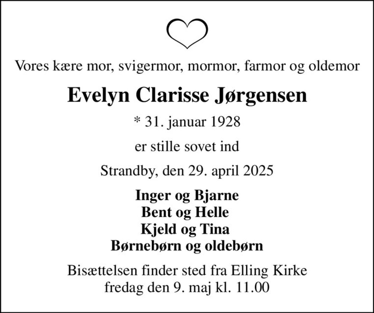 Vores kære mor, svigermor, mormor, farmor og oldemor
Evelyn Clarisse Jørgensen
* 31. januar 1928
er stille sovet ind
Strandby, den 29. april 2025
Inger og Bjarne Bent og Helle  Kjeld og Tina  Børnebørn og oldebørn
Bisættelsen finder sted fra Elling Kirke  fredag den 9. maj kl. 11.00