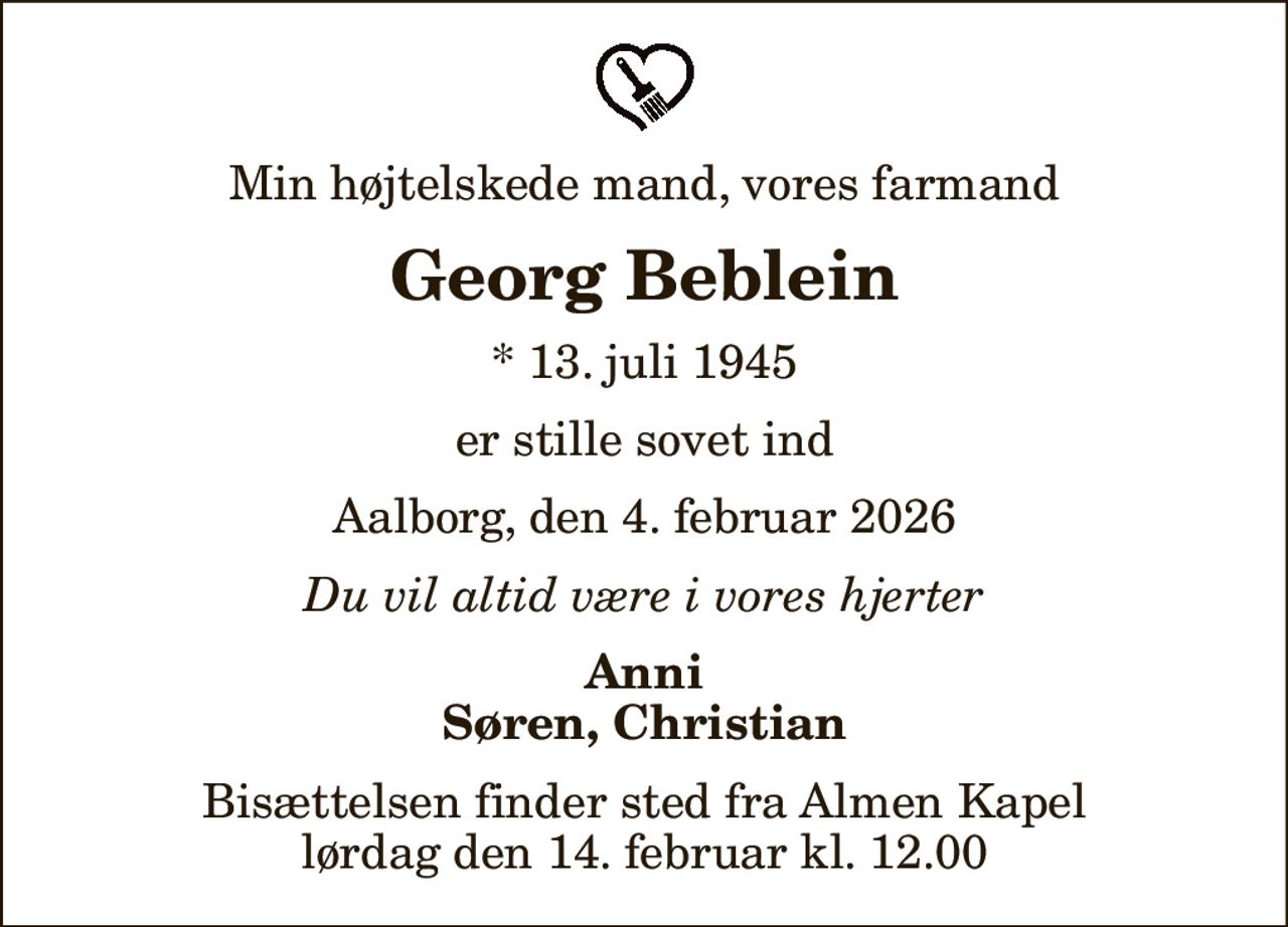Min højtelskede mand, vores farmand
Georg Beblein
* 13. juli 1945
er stille sovet ind
Aalborg, den 4. februar 2026
Du vil altid være i vores hjerter
Anni Søren, Christian
Bisættelsen finder sted fra Almen Kapel  lørdag den 14. februar kl. 12.00