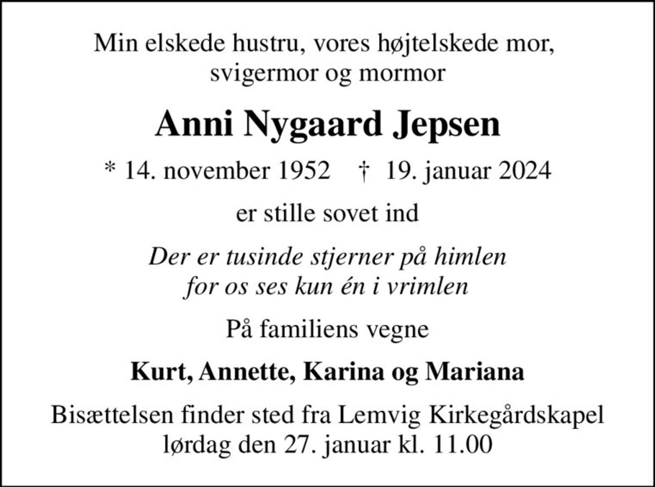 Min elskede hustru, vores højtelskede mor,  svigermor og mormor
Anni Nygaard Jepsen
* 14. november 1952    ✝ 19. januar 2024
er stille sovet ind
Der er tusinde stjerner på himlen for os ses kun én i vrimlen
På familiens vegne
Kurt, Annette, Karina og Mariana
Bisættelsen finder sted fra Lemvig Kirkegårdskapel  lørdag den 27. januar kl. 11.00