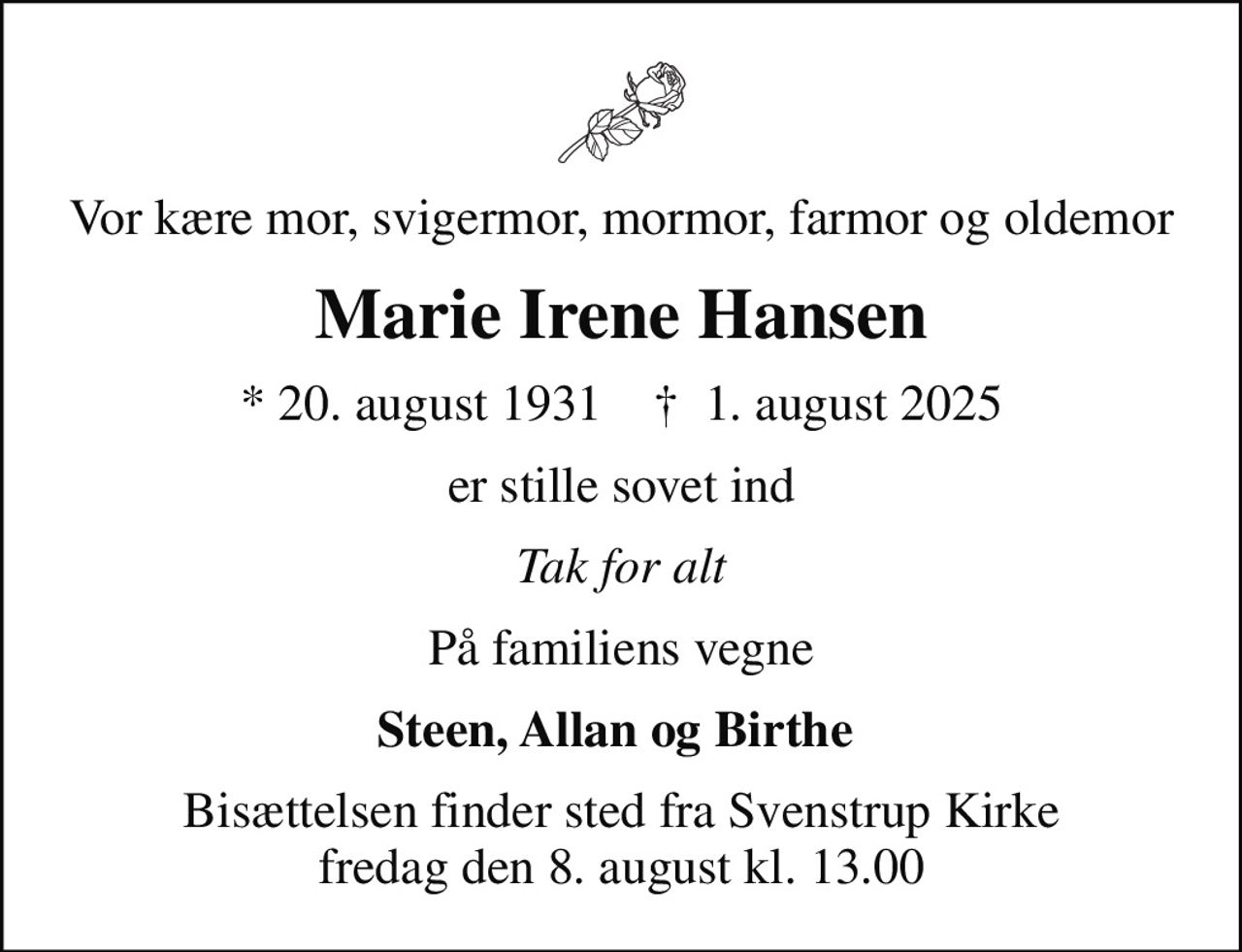 Vor kære mor, svigermor, mormor, farmor og oldemor
Marie Irene Hansen
* 20. august 1931    ✝ 1. august 2025
er stille sovet ind
Tak for alt
På familiens vegne
Steen, Allan og Birthe 
Bisættelsen finder sted fra Svenstrup Kirke  fredag den 8. august kl. 13.00