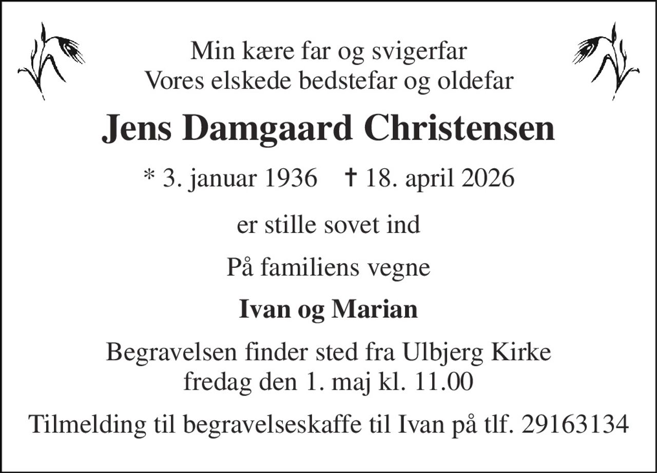 Min kære far og svigerfar Vores elskede bedstefar og oldefar 
Jens Damgaard Christensen 
* 3. januar 1936    ✝ 18. april 2026 
er stille sovet ind 
På familiens vegne 
Ivan og Marian 
Begravelsen finder sted fra Ulbjerg Kirke fredag den 1. maj kl. 11.00 
Tilmelding til begravelseskaffe til Ivan på tlf. 29163134