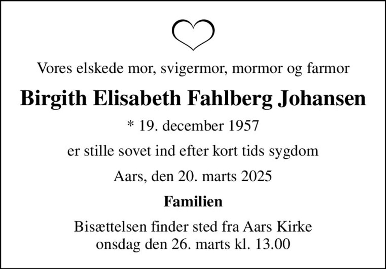 Vores elskede mor, svigermor, mormor og farmor
Birgith Elisabeth Fahlberg Johansen
* 19. december 1957
er stille sovet ind efter kort tids sygdom
Aars, den 20. marts 2025
Familien
Bisættelsen finder sted fra Aars Kirke  onsdag den 26. marts kl. 13.00
