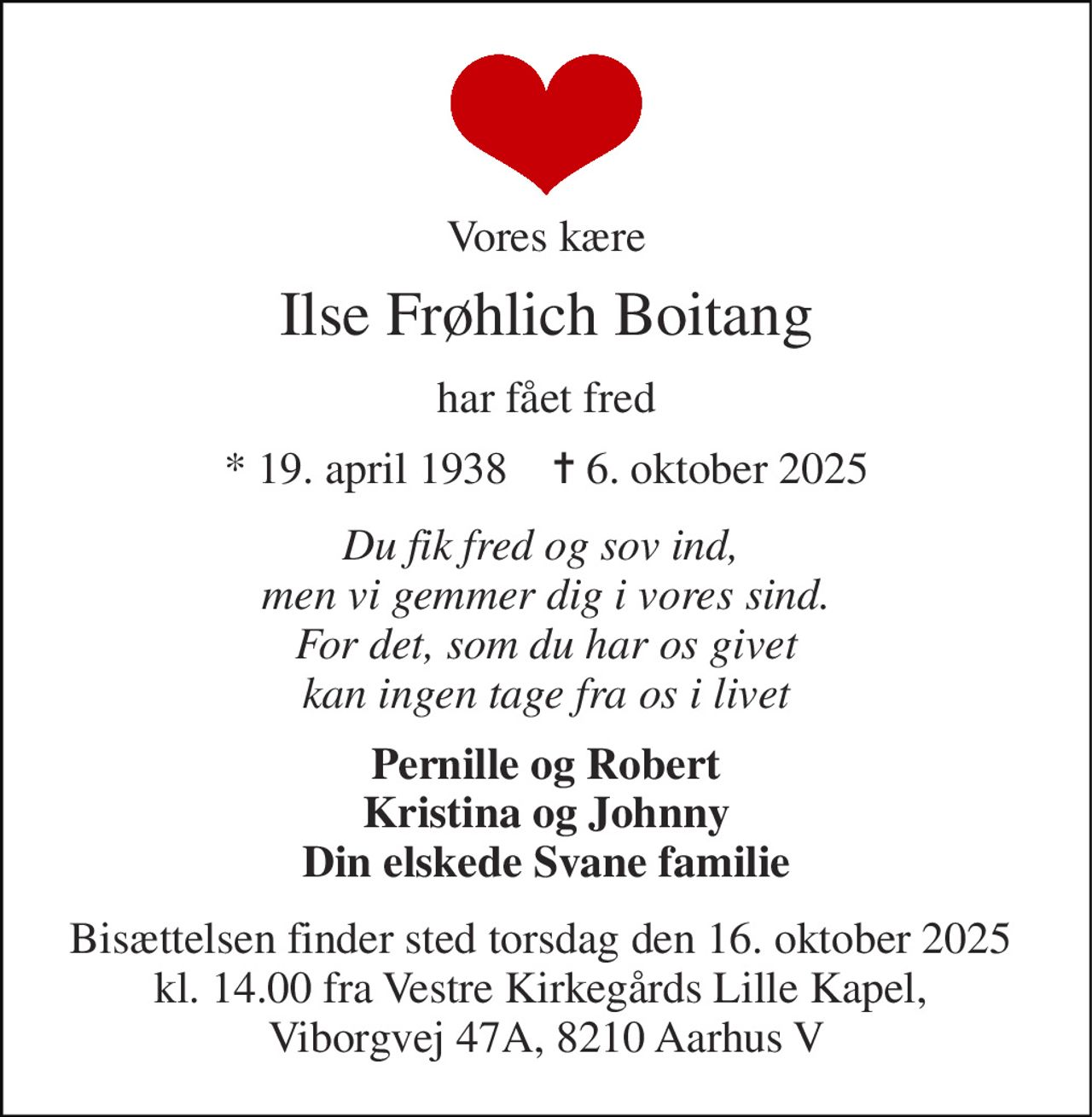 Vores kære 
Ilse Frøhlich Boitang 
har fået fred 
*​ 19. april 1938​    ✝​ 6. oktober 2025 
Du fik fred og sov ind,  men vi gemmer dig i vores sind. For det, som du har os givet kan ingen tage fra os i livet 
Pernille og Robert Kristina og Johnny Din elskede Svane familie 
Bisættelsen finder sted torsdag den 16. oktober 2025  kl. 14.00 fra Vestre Kirkegårds Lille Kapel,  Viborgvej 47A, 8210 Aarhus V