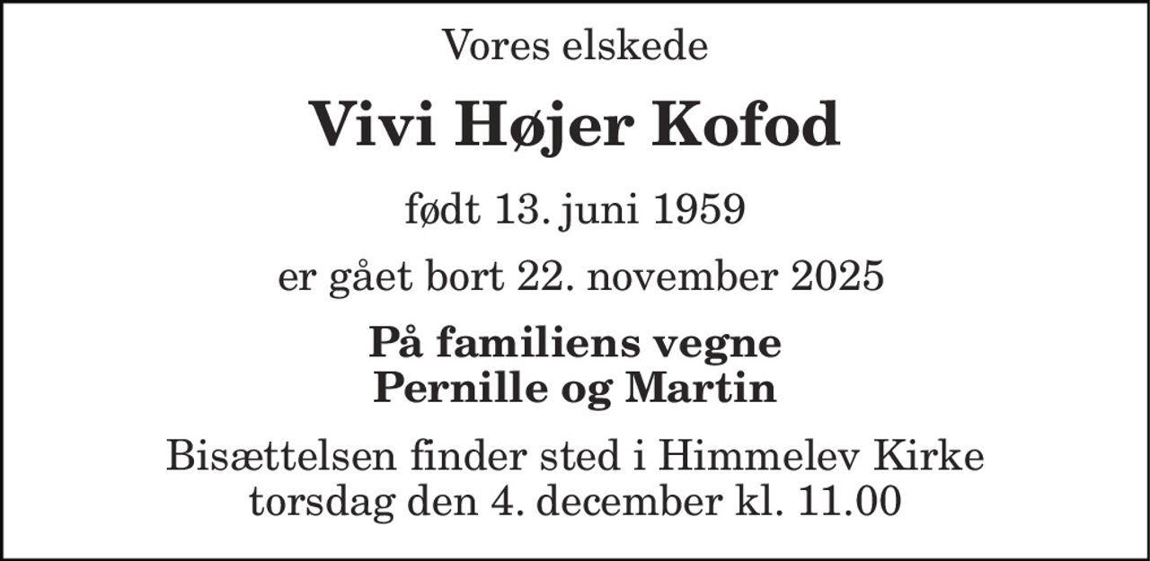 Vores elskede 
Vivi Højer Kofod 
født 13. juni 1959​ 
 er gået bort 22. november 2025 
På familiens vegne Pernille og Martin 
Bisættelsen​ finder sted i Himmelev Kirke​ torsdag den 4. december​ kl. 11.00