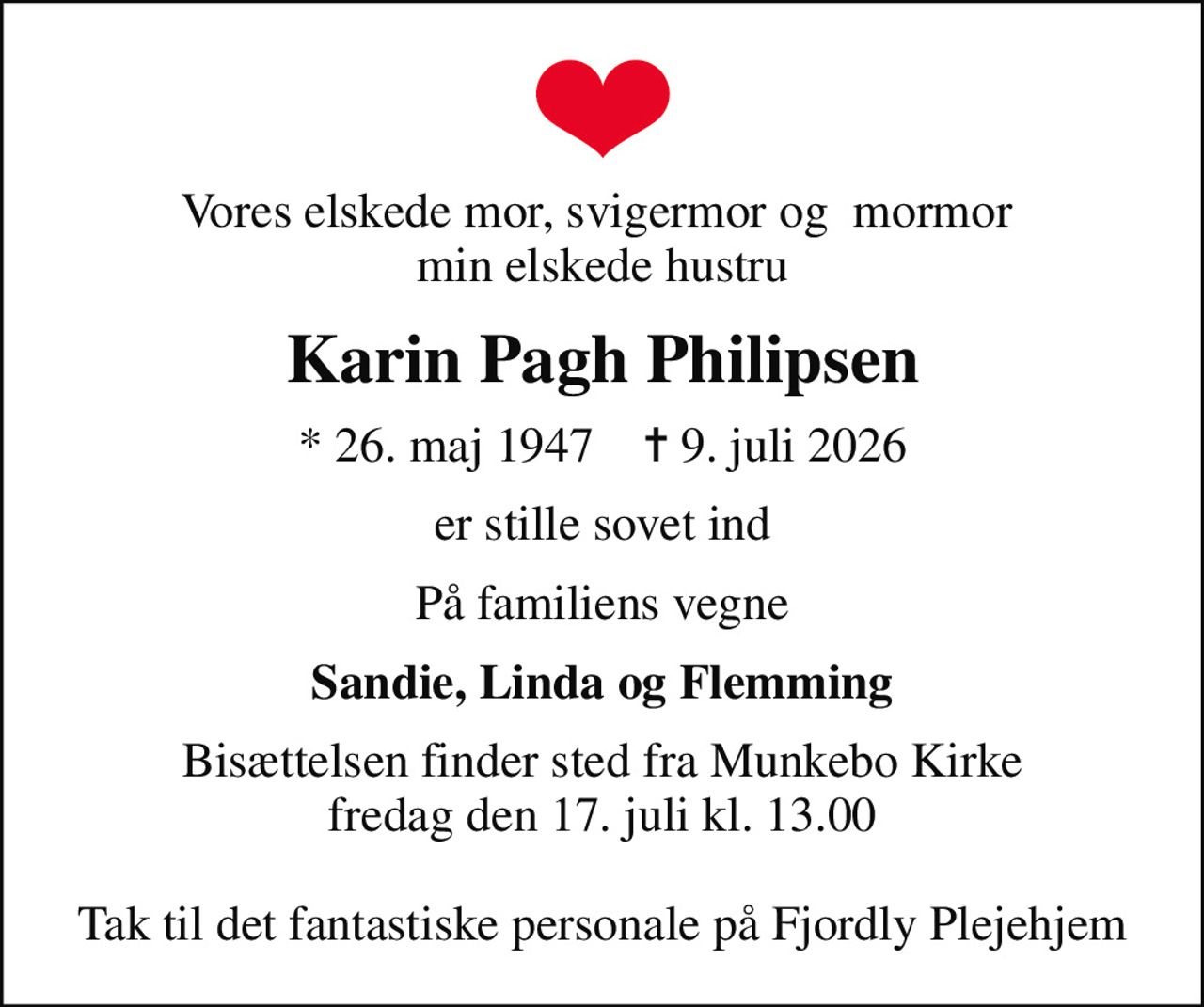 Vores elskede mor, svigermor og  mormor  min elskede hustru
Karin Pagh Philipsen
* 26. maj 1947    ✝ 9. juli 2026
er stille sovet ind
På familiens vegne
Sandie, Linda og Flemming
Bisættelsen finder sted fra Munkebo Kirke  fredag den 17. juli kl. 13.00   Tak til det fantastiske personale på Fjordly Plejehjem