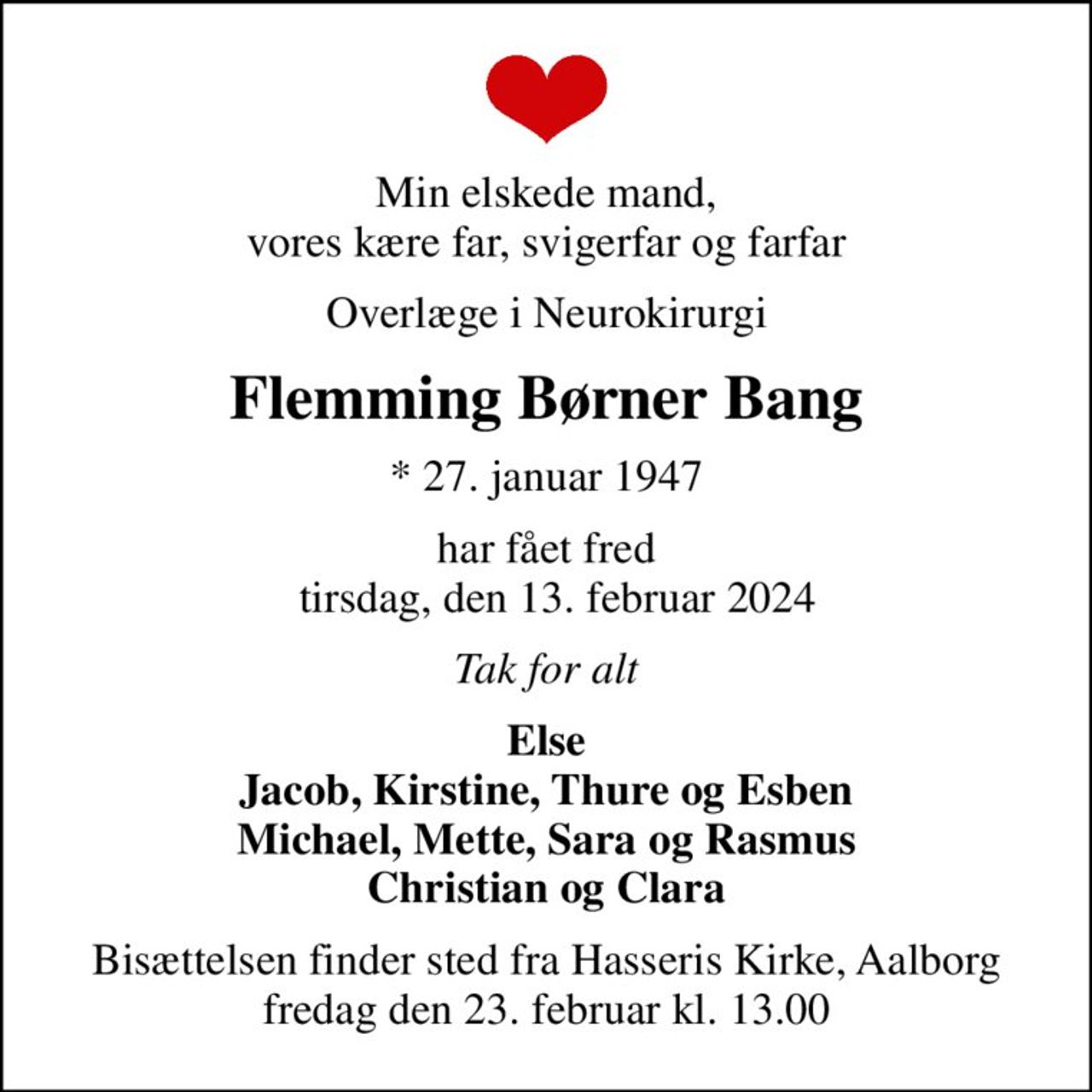 Min elskede mand, vores kære far, svigerfar og farfar
Overlæge i Neurokirurgi
Flemming Børner Bang
* 27. januar 1947
har fået fred   tirsdag, den 13. februar 2024
Tak for alt
Else Jacob, Kirstine, Thure og Esben Michael, Mette, Sara og Rasmus Christian og Clara
Bisættelsen finder sted fra Hasseris Kirke, Aalborg  fredag den 23. februar kl. 13.00